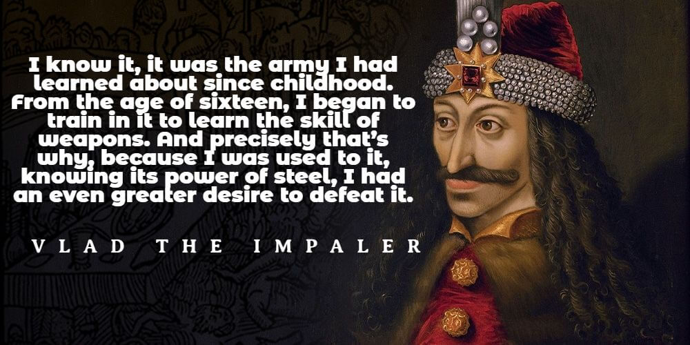 "I know it, it was the army I had learned about since childhood. From the age of sixteen, I began to train in it to learn the skill of weapons. And precisely that’s why, because I was used to it, knowing its power of steel, I had an even greater desire to defeat it." - Vlad the Impaler