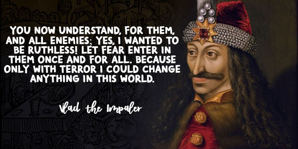  "You understand now; for them, and for all enemies; Yes, I wanted to be ruthless! Let fear enter in them once and for all. Because only with terror could I change anything in this world." - Vlad the Impaler