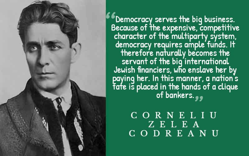  "Democracy serves the big business. Because of the expensive, competitive character of the multiparty system, democracy requires ample funds. It therefore naturally becomes the servant of the big international Jewish financiers, who enslave her by paying her. In this manner, a nation's fate is placed in the hands of a clique of bankers." – Corneliu Zelea Codreanu